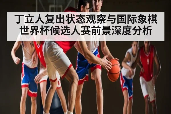 丁立人复出状态观察与国际象棋世界杯候选人赛前景深度分析（kaiyun）