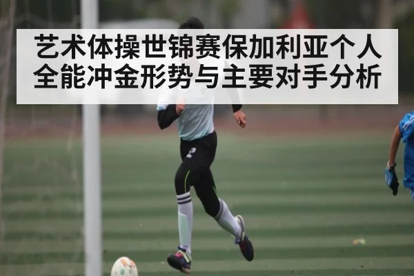 艺术体操世锦赛保加利亚个人全能冲金形势与主要对手分析 - kaiyun
