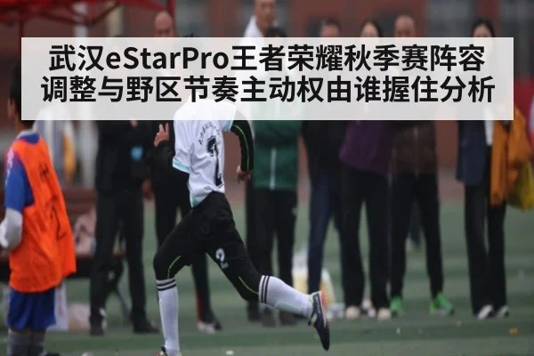 武汉eStarPro王者荣耀秋季赛阵容调整与野区节奏主动权由谁握住分析（kaiyun）